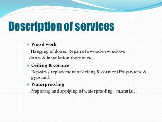 Description of services
 Wood work
Hanging of doors, Repairs to wooden windows
doors & installation thereof etc.
 Ceiling & cornice
Repairs / replacement of ceiling & cornice (Polystyrene &
gypsum).
 Waterproofing
Preparing and applying of waterproofing material.
 