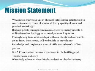Mission Statement
We aim to achieve our vision through total service satisfaction to
our customers in terms of service delivery, quality of work and
product knowledge.
Reducing costs through continuous, effective improvements &
utilization of technology in terms of process & systems.
Through long term relationships with our clients and our aim to
get to know their needs, will we be able to provide our
knowledge and implementation of skills to the benefit of both
parties.
G n A Construction has vast experience in the building and
maintenance industry.
We strictly adhere to the ethical standards set by the industry.
● We pride our self in service ●
 