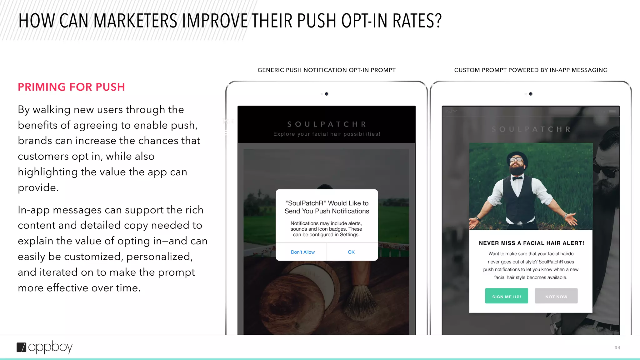 CalorieRoc
Looking for Food That Fits You? is the
headline; the body text reads, We know it's
not always easy to be a vegetarian, Gary.
But with CalorieRocket's new CustomMenus
feature, finding food you can eat just got a
lot easier. Just note your dietary restrictions
S O U L P A T C H R
NEVER MISS A FACIAL HAIR ALERT!
Want to make sure that your facial hairdo
never goes out of style? SoulPatchR uses
push notiﬁcations to let you know when a new
facial hair style becomes available.
SIGN ME UP! NOT NOW
CalorieRocke
Looking for Food That Fits You? is the headline;
the body text reads, We know it's not always easy
to be a vegetarian, Gary. But with CalorieRocket's
new CustomMenus feature, finding food you can
eat just got a lot easier. Just note your dietary
restrictions in your user profile and we'll
S O U L P A T C H R
Explore your facial hair possibilities!
OKDon’t Allow
"SoulPatchR" Would Like to
Send You Push Notiﬁcations
Notiﬁcations may include alerts,
sounds and icon badges. These
can be conﬁgured in Settings.
3 4
HOW CAN MARKETERS IMPROVE THEIR PUSH OPT-IN RATES?
GENERIC PUSH NOTIFICATION OPT-IN PROMPT CUSTOM PROMPT POWERED BY IN-APP MESSAGING
PRIMING FOR PUSH
By walking new users through the
benefits of agreeing to enable push,
brands can increase the chances that
customers opt in, while also
highlighting the value the app can
provide.
In-app messages can support the rich
content and detailed copy needed to
explain the value of opting in—and can
easily be customized, personalized,
and iterated on to make the prompt
more effective over time.
 