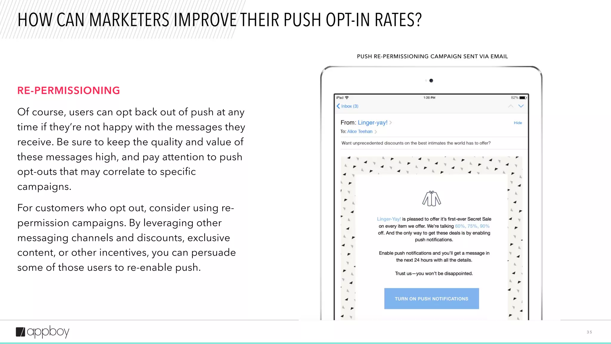 3 5
HOW CAN MARKETERS IMPROVE THEIR PUSH OPT-IN RATES?
RE-PERMISSIONING
Of course, users can opt back out of push at any
time if they’re not happy with the messages they
receive. Be sure to keep the quality and value of
these messages high, and pay attention to push
opt-outs that may correlate to specific
campaigns.
For customers who opt out, consider using re-
permission campaigns. By leveraging other
messaging channels and discounts, exclusive
content, or other incentives, you can persuade
some of those users to re-enable push.
PUSH RE-PERMISSIONING CAMPAIGN SENT VIA EMAIL
 