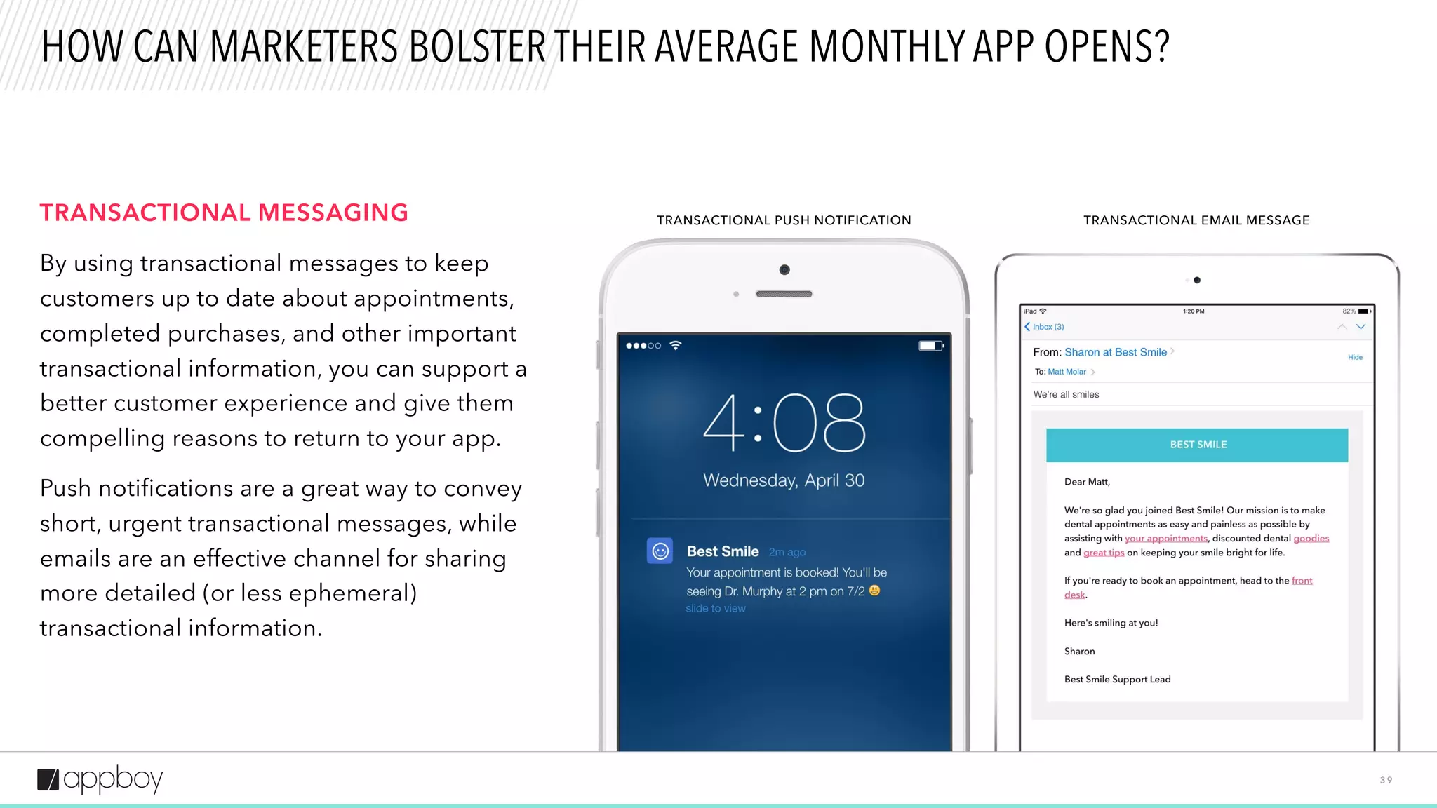 3 9
HOW CAN MARKETERS BOLSTER THEIR AVERAGE MONTHLY APP OPENS?
TRANSACTIONAL MESSAGING
By using transactional messages to keep
customers up to date about appointments,
completed purchases, and other important
transactional information, you can support a
better customer experience and give them
compelling reasons to return to your app.
Push notifications are a great way to convey
short, urgent transactional messages, while
emails are an effective channel for sharing
more detailed (or less ephemeral)
transactional information.
TRANSACTIONAL PUSH NOTIFICATION TRANSACTIONAL EMAIL MESSAGE
 