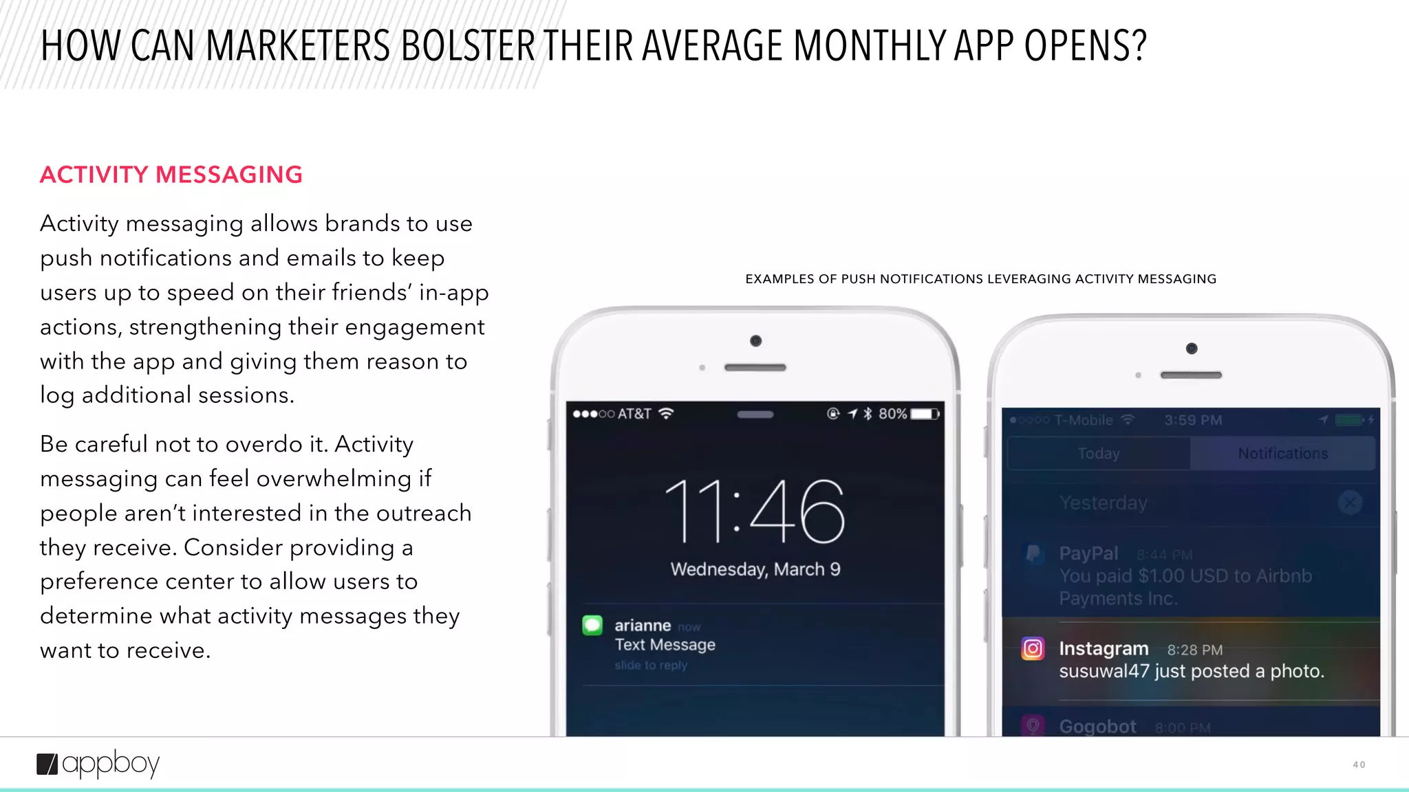 4 0
HOW CAN MARKETERS BOLSTER THEIR AVERAGE MONTHLY APP OPENS?
ACTIVITY MESSAGING
Activity messaging allows brands to use
push notifications and emails to keep
users up to speed on their friends’ in-app
actions, strengthening their engagement
with the app and giving them reason to
log additional sessions.
Be careful not to overdo it. Activity
messaging can feel overwhelming if
people aren’t interested in the outreach
they receive. Consider providing a
preference center to allow users to
determine what activity messages they
want to receive.
EXAMPLES OF PUSH NOTIFICATIONS LEVERAGING ACTIVITY MESSAGING
 