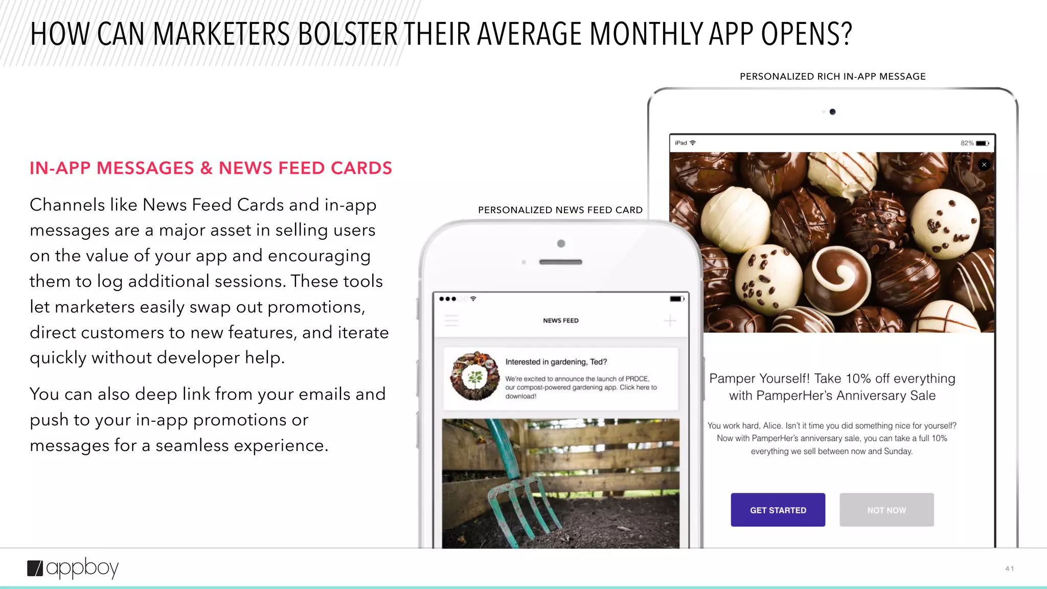 PERSONALIZED NEWS FEED CARD
4 1
HOW CAN MARKETERS BOLSTER THEIR AVERAGE MONTHLY APP OPENS?
IN-APP MESSAGES & NEWS FEED CARDS
Channels like News Feed Cards and in-app
messages are a major asset in selling users
on the value of your app and encouraging
them to log additional sessions. These tools
let marketers easily swap out promotions,
direct customers to new features, and iterate
quickly without developer help.
You can also deep link from your emails and
push to your in-app promotions or
messages for a seamless experience.
PERSONALIZED RICH IN-APP MESSAGE
 