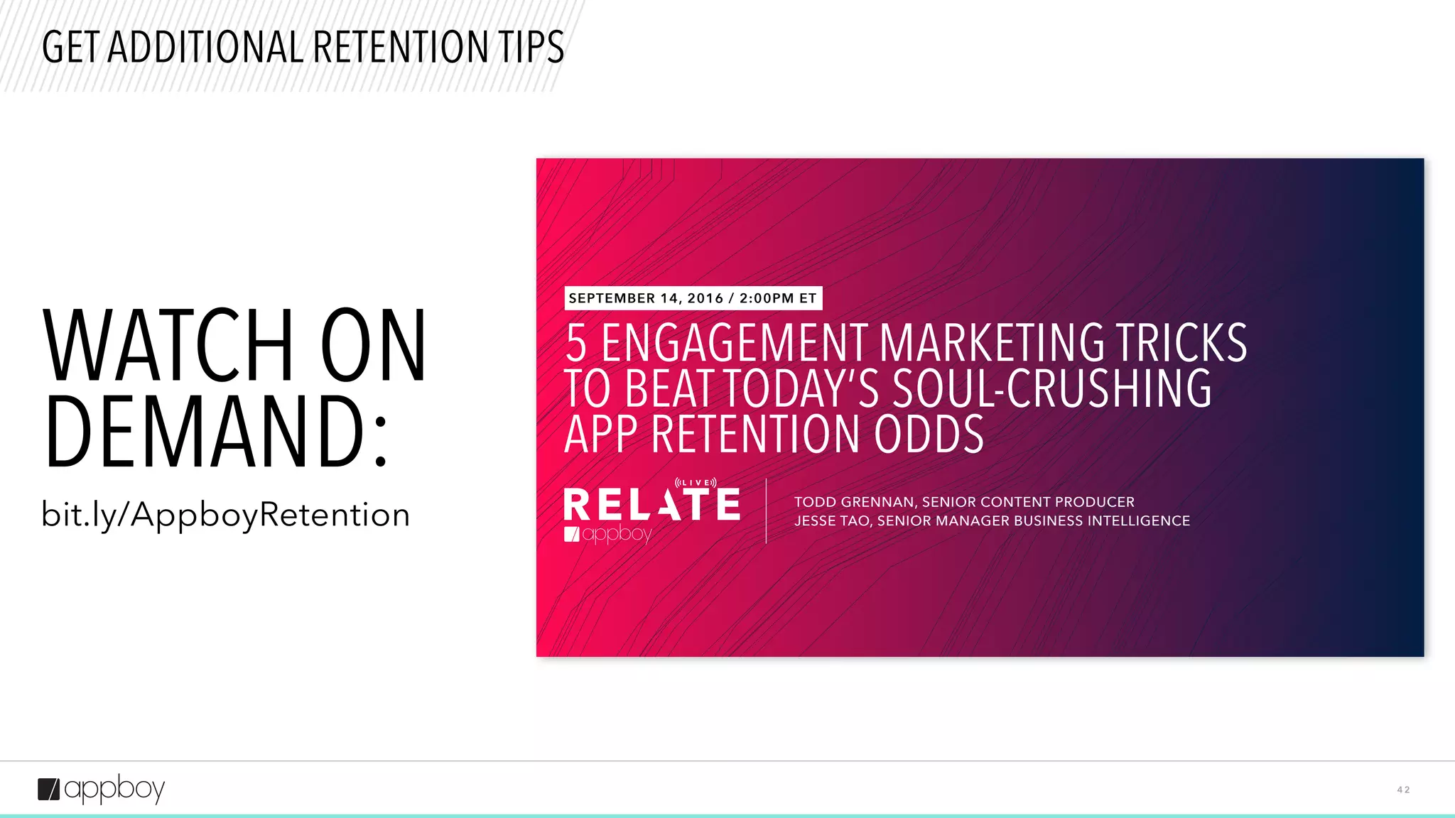 4 2
GET ADDITIONAL RETENTION TIPS
5 ENGAGEMENT MARKETING TRICKS
TO BEAT TODAY’S SOUL-CRUSHING
APP RETENTION ODDS
TODD GRENNAN, SENIOR CONTENT PRODUCER
JESSE TAO, SENIOR MANAGER BUSINESS INTELLIGENCE
SEPTEMBER 14, 2016 / 2:00PM ET
WATCH ON  
DEMAND:
bit.ly/AppboyRetention
 