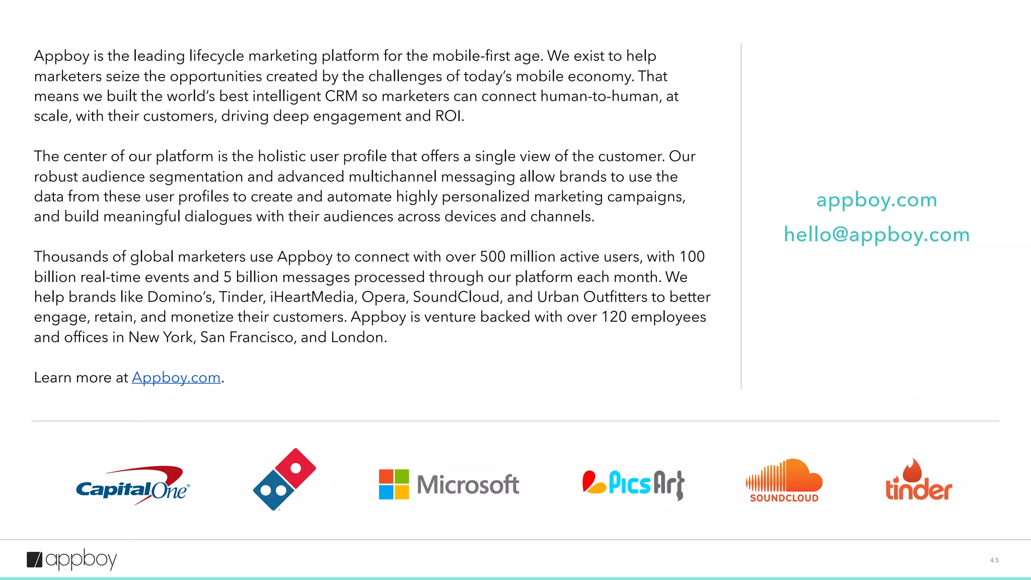 4 5
Appboy is the leading lifecycle marketing platform for the mobile-ﬁrst age. We exist to help
marketers seize the opportunities created by the challenges of today’s mobile economy. That
means we built the world’s best intelligent CRM so marketers can connect human-to-human, at
scale, with their customers, driving deep engagement and ROI.
The center of our platform is the holistic user proﬁle that offers a single view of the customer. Our
robust audience segmentation and advanced multichannel messaging allow brands to use the
data from these user proﬁles to create and automate highly personalized marketing campaigns,
and build meaningful dialogues with their audiences across devices and channels.
Thousands of global marketers use Appboy to connect with over 500 million active users, with 100
billion real-time events and 5 billion messages processed through our platform each month. We
help brands like Domino’s, iHeartMedia, Jet, Opera, SoundCloud, and Urban Outﬁtters to better
engage, retain, and monetize their customers. Appboy is venture backed with over 120 employees
and ofﬁces in New York, San Francisco, and London.
Learn more at Appboy.com.
appboy.com
hello@appboy.com
 