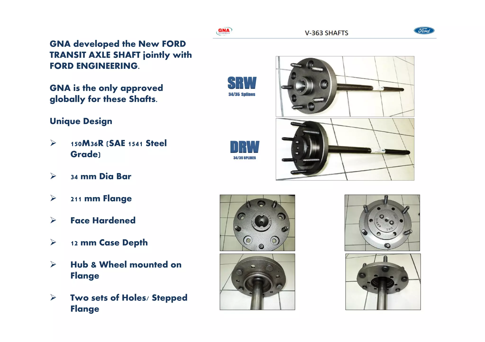 GNA developed the New FORD
TRANSIT AXLE SHAFT jointly with
FORD ENGINEERING.
GNA is the only approved
globally for these Shafts.
Unique Design
150M36R (SAE 1541 Steel
Grade)
34 mm Dia Bar
211 mm Flange
Face Hardened
12 mm Case Depth
Hub & Wheel mounted on
Flange
Two sets of Holes/ Stepped
Flange
 