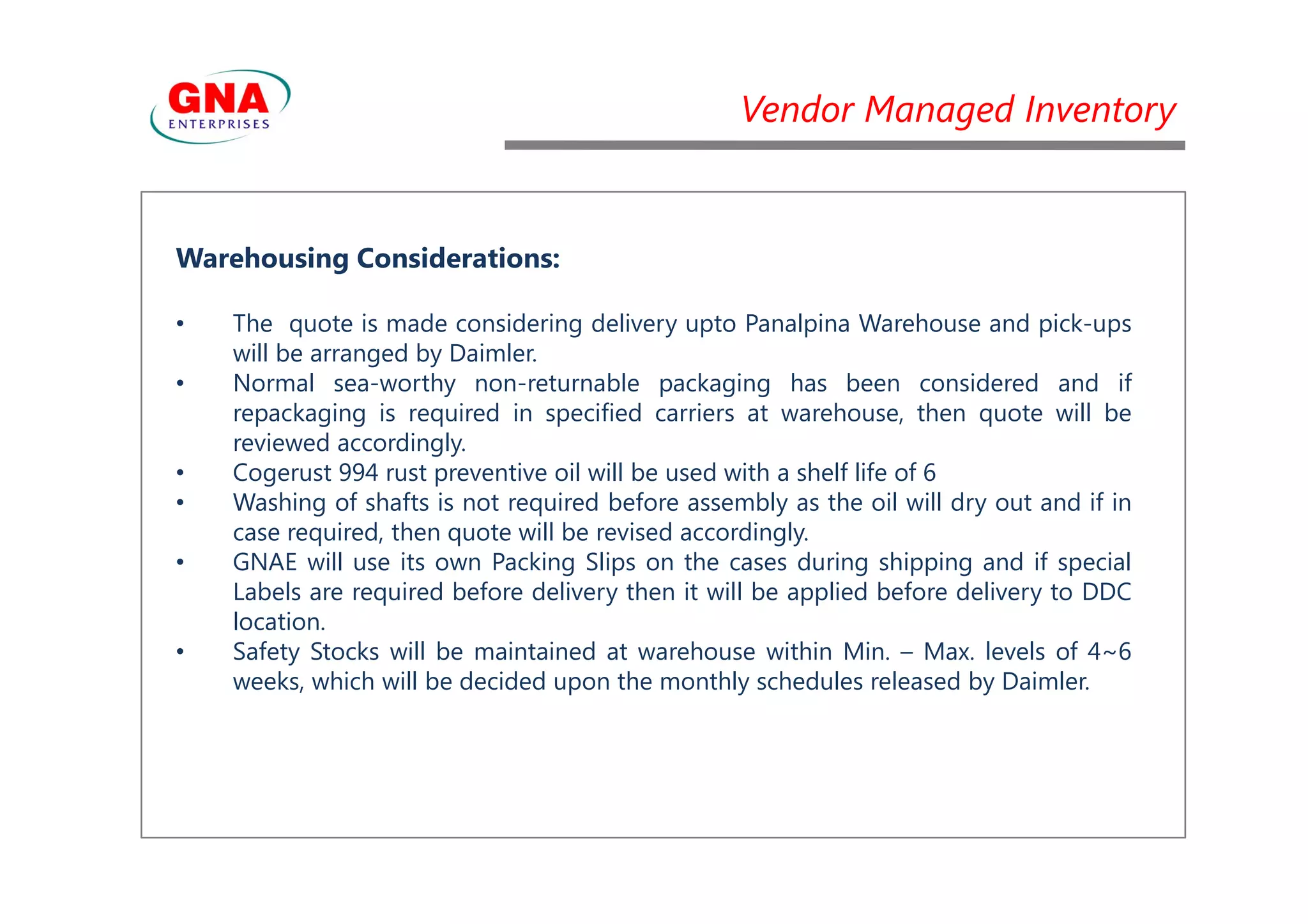 Vendor Managed Inventory
Warehousing Considerations:
• The quote is made considering delivery upto Panalpina Warehouse and pick-ups
will be arranged by Daimler.
• Normal sea-worthy non-returnable packaging has been considered and if
repackaging is required in specified carriers at warehouse, then quote will be
reviewed accordingly.
• Cogerust 994 rust preventive oil will be used with a shelf life of 6• Cogerust 994 rust preventive oil will be used with a shelf life of 6
• Washing of shafts is not required before assembly as the oil will dry out and if in
case required, then quote will be revised accordingly.
• GNAE will use its own Packing Slips on the cases during shipping and if special
Labels are required before delivery then it will be applied before delivery to DDC
location.
• Safety Stocks will be maintained at warehouse within Min. – Max. levels of 4~6
weeks, which will be decided upon the monthly schedules released by Daimler.
 