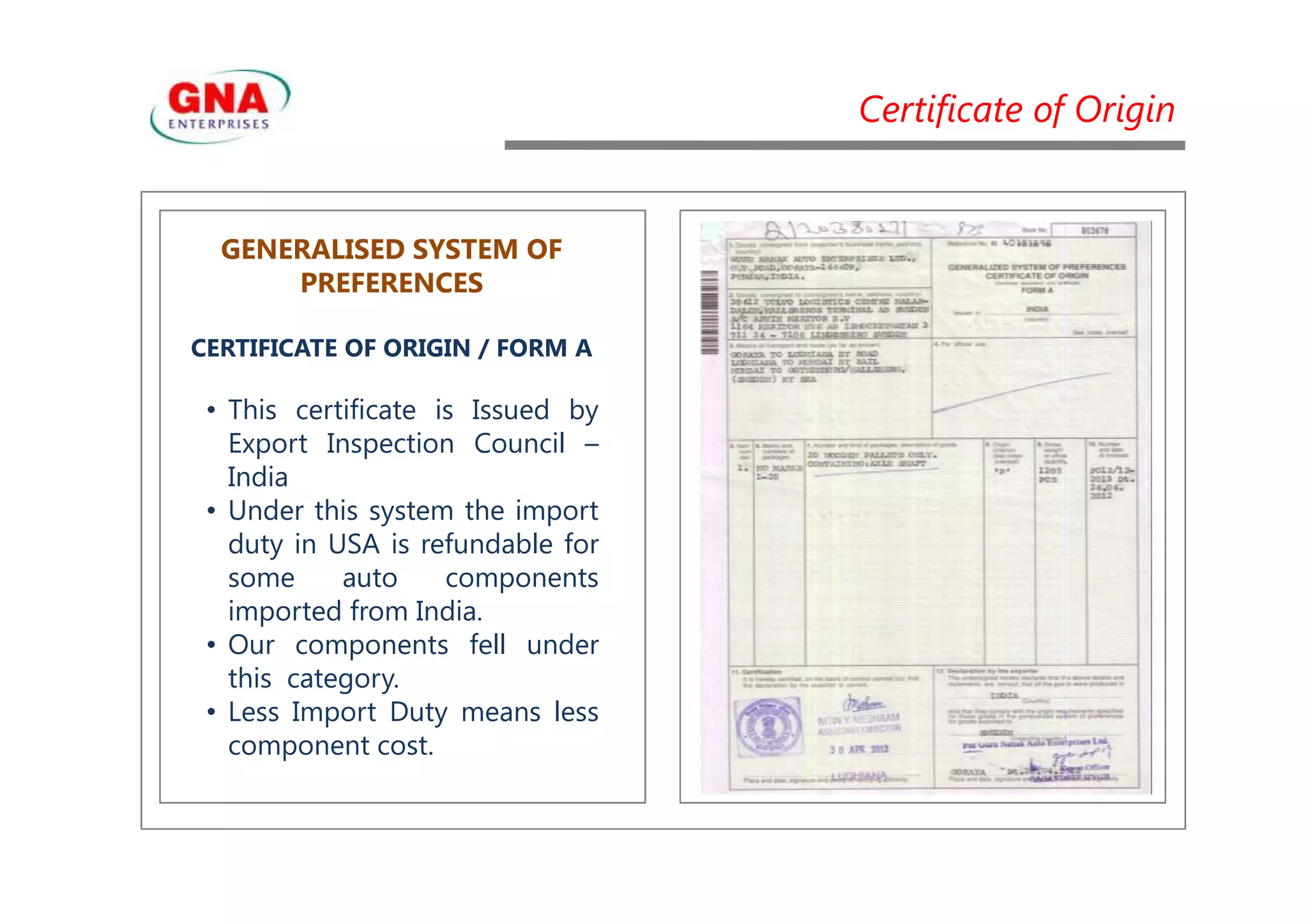 Certificate of Origin
GENERALISED SYSTEM OF
PREFERENCES
CERTIFICATE OF ORIGIN / FORM A
• This certificate is Issued by
Export Inspection Council –
IndiaIndia
• Under this system the import
duty in USA is refundable for
some auto components
imported from India.
• Our components fell under
this category.
• Less Import Duty means less
component cost.
 