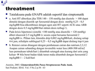 threatment
 Tatalaksana pada GNAPS adalah suportif dan simptomatik
 a. Anti HT diberikan jika TDS 140 – 150 mmHg dan diastole > 100 dapat
dimulai dengan diuretik spt furosemid dengan dosis mmHg 0,25 – 0,5
mg/kgBB bisa dikombinasi dengan agen anti HT seperti ACEi atau ARB
dengan dosis 0.5 mg/kgBB/Hari dalam dosis terbagi 3,
 Pada krisis hipertensi (sistolik >180 mmHg atau diastolik > 120 mmHg)
diberi diazoxid 2-5 mg/kgBB iv secara cepat bersama furosemid 2
mg/kgBB iv. Plihan lain, klonidin drip 0,002 mg/kgBB/kali, diulang setiap
4-6 jam, nifedipin sublingual 0,25 – 0,5 mg/kgBB dapat diulang tiap 6 jam
 b. Retensi cairan ditangani dengan pembatasan cairan dan natrium.2,3,12
Asupan cairan sebanding dengan invensible water loss (400-500 ml/m2
luas permukaan tubuh/hari ) ditambah setengah atau kurang dari urin yang
keluar  bila berat badan tidak turun maka ditambah dengan furosemid 2
mg/kgBB 1 – 2 kali/hari
Anonim, 2003. Glomerulonefritis Pasca Streptococcus Pada Anak,
Sari Pediatri. IDAI. Vol. 5 No.2 p.58 - 63
 