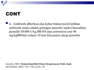 CONT
 c. Antibiotik diberikan jika kultur biakan positif pilihan
antibiotik utama adalah golongan penisilin injeksi benzathine
penisilin 50.000 U/kg BB IM atau eritromisin oral 40
mg/kgBB/hari selama 10 hari bila pasien alergi penisilin
Anonim, 2003. Glomerulonefritis Pasca Streptococcus Pada Anak,
Sari Pediatri. IDAI. Vol. 5 No.2 p.58 - 63
 