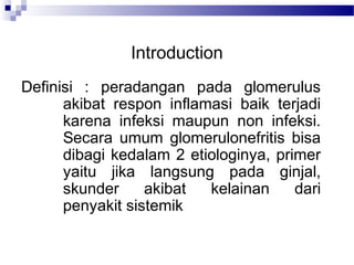 Introduction
Definisi : peradangan pada glomerulus
akibat respon inflamasi baik terjadi
karena infeksi maupun non infeksi.
Secara umum glomerulonefritis bisa
dibagi kedalam 2 etiologinya, primer
yaitu jika langsung pada ginjal,
skunder akibat kelainan dari
penyakit sistemik
 