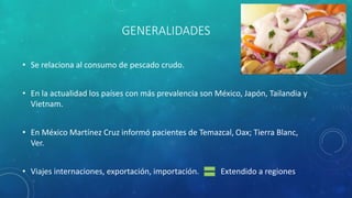 GENERALIDADES
• Se relaciona al consumo de pescado crudo.
• En la actualidad los países con más prevalencia son México, Japón, Tailandia y
Vietnam.
• En México Martínez Cruz informó pacientes de Temazcal, Oax; Tierra Blanc,
Ver.
• Viajes internaciones, exportación, importación. Extendido a regiones
 