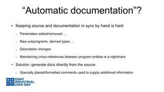 “Automatic documentation”? 
• Keeping source and documentation in sync by hand is hard 
o Parameters added/removed … 
o New subprograms, derived types … 
o Description changes 
o Maintaining cross-references between program entities is a nightmare 
• Solution: generate docs directly from the source 
o Specially placed/formatted comments used to supply additional information 
 