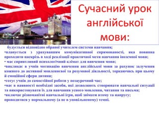 Сучасний урок
англійської
мови:
• будується відповідно обраної учителем системи навчання;
•планується з урахуванням комунікативної спрямованості, яка повинна
проходити наскрізь в ході реалізації практичної мети навчання іноземної мови;
• має сприятливий психологічний клімат для вивчення мови;
•викликає в учнів мотивацію вивчення англійської мови за рахунок залучення
кожного до активної мовленнєвої та розумової діяльності, торкаючись при цьому
й емоційної сфери дитини;
•готує учнів до самостійної роботи у позаурочний час;
•має в наявності необхідні засоби, які дозволяють створювати навчальні ситуації
та використовувати їх для навчання усного мовлення, читання та письма;
•включає різноманітні навчальні ігри, щоб знімати втому та напругу;
проводитися у нормальному (а не в уповільненому) темпі.
 