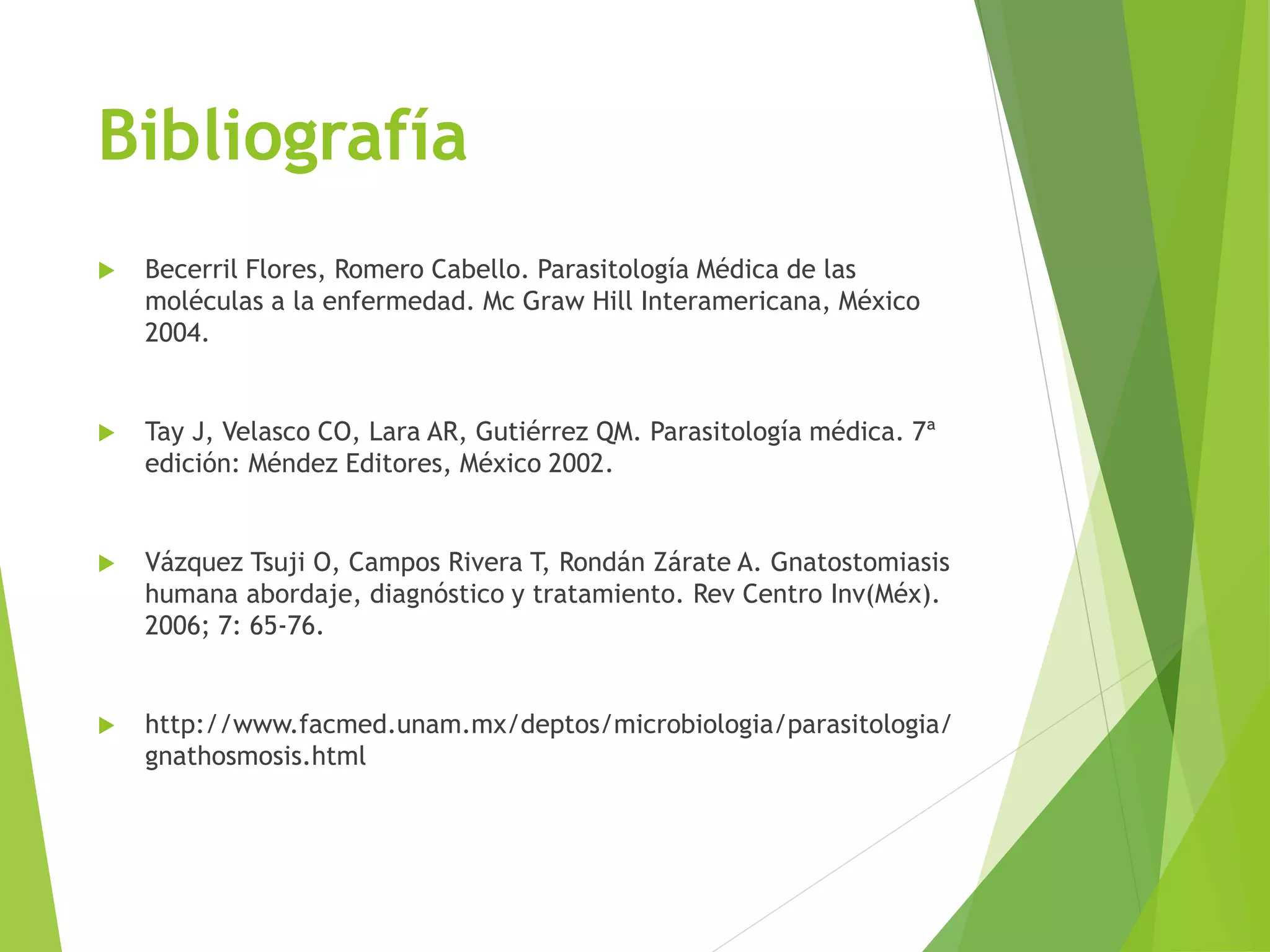 Bibliografía
 Becerril Flores, Romero Cabello. Parasitología Médica de las
moléculas a la enfermedad. Mc Graw Hill Interamericana, México
2004.
 Tay J, Velasco CO, Lara AR, Gutiérrez QM. Parasitología médica. 7ª
edición: Méndez Editores, México 2002.
 Vázquez Tsuji O, Campos Rivera T, Rondán Zárate A. Gnatostomiasis
humana abordaje, diagnóstico y tratamiento. Rev Centro Inv(Méx).
2006; 7: 65-76.
 http://www.facmed.unam.mx/deptos/microbiologia/parasitologia/
gnathosmosis.html
 