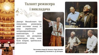 Талант режисера
і викладача
Дмитро Михайлович був
геніальним режисером,
який поставив понад 20
опер українських і
західноєвропейських
композиторів. У своїх
виставах він розкривав
драматургію опер, вони
були яскраві, оригінальні,
реалістичні
Постановка опери М. Лисенка «Тарас Бульба»
режисерами Д. Гнатюком та Д. Штондою
 