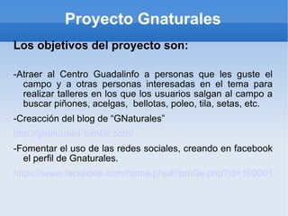 Proyecto Gnaturales Los objetivos del proyecto son: -Atraer al Centro Guadalinfo a personas que les guste el campo y a otras personas interesadas en el tema para realizar talleres en los que los usuarios salgan al campo a buscar piñones, acelgas, bellotas, poleo, tila, setas, etc. -Creacción del blog de “GNaturales” http://gnaturales.tumblr.com/ -Fomentar el uso de las redes sociales, creando en facebook el perfil de Gnaturales. https://www.facebook.com/home.php#!/profile.php?id=100001154934919