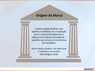 Origem da Marca

A palavra grega Gnathos, que
significa mandíbula, foi a inspiração
para a empresa fundada com o
objetivo de produzir articuladores –
aparelho que simula os movimentos
da mandíbula.
Assim nasceu Gnatus, um nome que
é referência no cenário
odontológico atual.

 