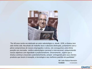 “Por 60 anos tenho me dedicado ao setor odontológico e, desde 1976, a Gnatus tem
sido minha vida. Resultado de trabalho duro e absoluta dedicação, juntamente com o
pleno compromisso de nossos empregados e sócios, nós conseguimos uma ótima
posição nos mercados médico-odontológico nacional e internacional, conquinstando
nossos objetivos com dignidade e profissionalismo. Sinceramente , espero que a
Gnatus continue crescendo sustentalvelmente, sempre entregando para seus clientes
produtos que levem à inovação, a tecnologia e aos melhores padrões de qualidade.”
Mr. João Pádula Nomelini
Fundador

In memoriam

 