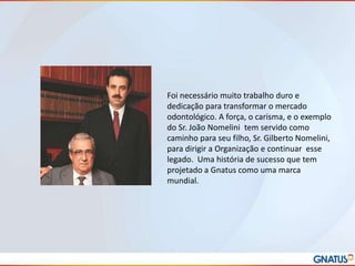 Foi necessário muito trabalho duro e
dedicação para transformar o mercado
odontológico. A força, o carisma, e o exemplo
do Sr. João Nomelini tem servido como
caminho para seu filho, Sr. Gilberto Nomelini,
para dirigir a Organização e continuar esse
legado. Uma história de sucesso que tem
projetado a Gnatus como uma marca
mundial.

 