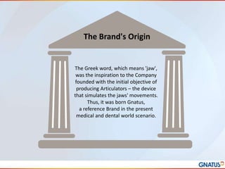 The Brand's Origin

The Greek word, which means 'jaw',
was the inspiration to the Company
founded with the initial objective of
producing Articulators – the device
that simulates the jaws' movements.
Thus, it was born Gnatus,
a reference Brand in the present
medical and dental world scenario.

 