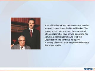 A lot of hard work and dedication was needed
in order to transform the Dental Market. The
strength, the charisma, and the example of
Mr. João Nomelini have served as path to his
son, Mr. Gilberto Nomelini, to lead the
Organization and continue its legacy.
A history of success that has projected Gnatus
Brand worldwide.

 