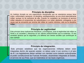 Principio de disciplina
Un Instituto Armado es una organización disciplinada que se caracteriza porque tiene
orden, uniformidad y jerarquía. La disciplina, axiológicamente, es una virtud esencialmente
militar, aunque no es exclusiva de ella. Cuando un ciudadano se incorpora al servicio
militar adquiere el compromiso de subordinarse a un orden abstracto, entregarse a una
causa que se encuentra por encima del militar en cuanto individuo, esto es la disciplina
militar.
Principio de Legitimidad
Este principio tiene implicancias filosóficas y sociológicas, pues la legitimidad del militar es
frente a su sociedad y descansa en los valores predominantes que la sustentan. Si esa
sociedad aprecia que la seguridad y la defensa son bienes sociales que contribuyen al
bien común
Principio de integración.
Este principio establece que las organizaciones militares deben estar
integradas dentro del aparato estatal, no deben estar ni por encima ni al lado
de él. Los legisladores deben señalar con claridad como estarán subordinadas
al poder constitucional las Fuerzas Armadas, situándolas integradas al Estado,
al servicio de sus fines, que se materializa en las leyes orgánicas.
 