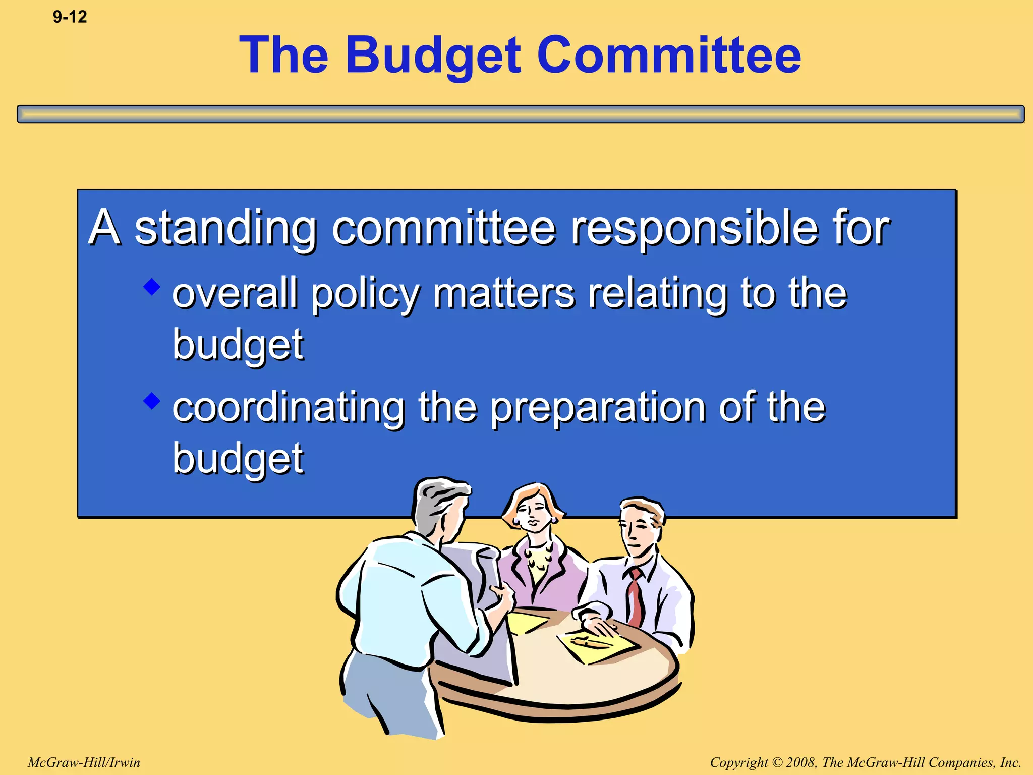 Copyright © 2008, The McGraw-Hill Companies, Inc.McGraw-Hill/Irwin
9-12
The Budget Committee
A standing committee responsible forA standing committee responsible for
 overall policy matters relating to theoverall policy matters relating to the
budgetbudget
 coordinating the preparation of thecoordinating the preparation of the
budgetbudget
A standing committee responsible forA standing committee responsible for
 overall policy matters relating to theoverall policy matters relating to the
budgetbudget
 coordinating the preparation of thecoordinating the preparation of the
budgetbudget
 