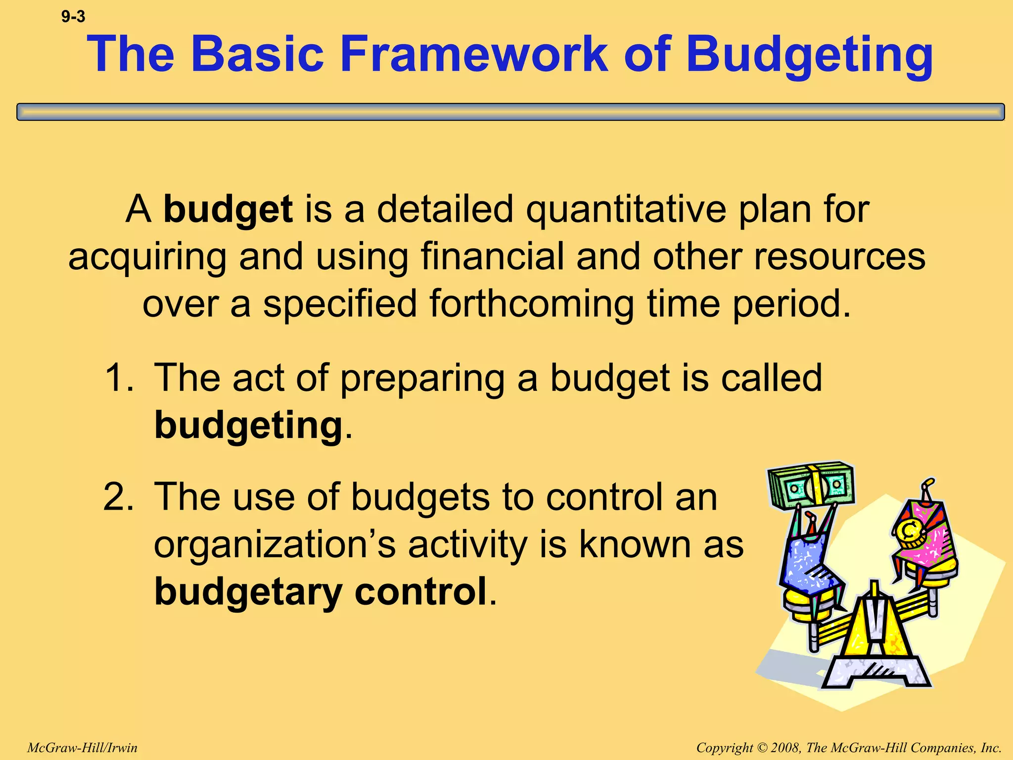 Copyright © 2008, The McGraw-Hill Companies, Inc.McGraw-Hill/Irwin
9-3
The Basic Framework of Budgeting
A budget is a detailed quantitative plan for
acquiring and using financial and other resources
over a specified forthcoming time period.
1. The act of preparing a budget is called
budgeting.
2. The use of budgets to control an
organization’s activity is known as
budgetary control.
 