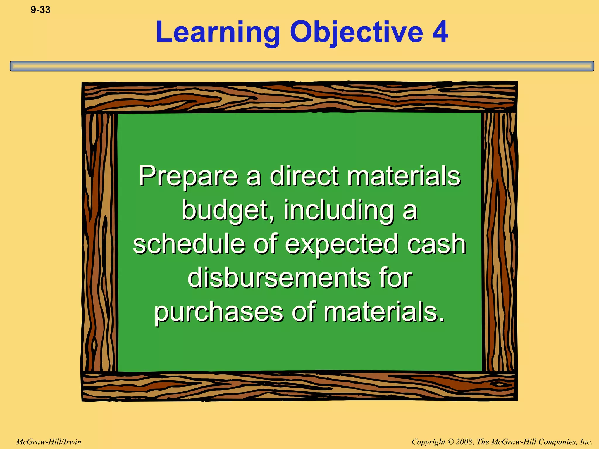 Copyright © 2008, The McGraw-Hill Companies, Inc.McGraw-Hill/Irwin
9-33
Learning Objective 4
Prepare a direct materialsPrepare a direct materials
budget, including abudget, including a
schedule of expected cashschedule of expected cash
disbursements fordisbursements for
purchases of materials.purchases of materials.
 