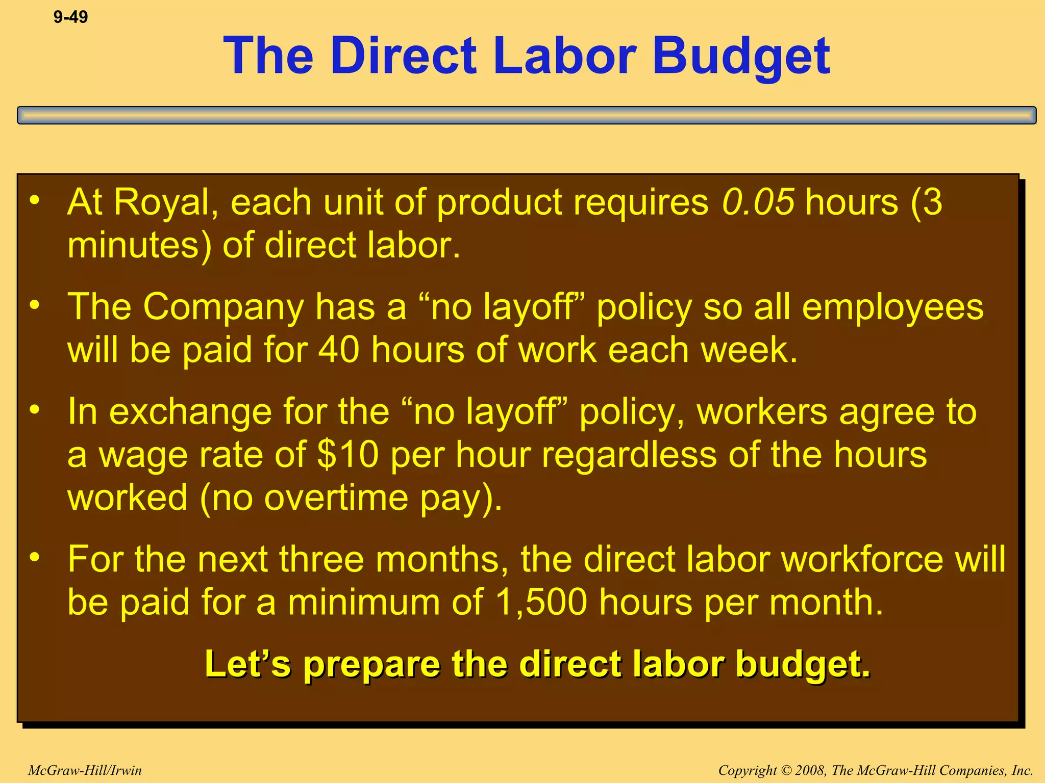 Copyright © 2008, The McGraw-Hill Companies, Inc.McGraw-Hill/Irwin
9-49
The Direct Labor Budget
• At Royal, each unit of product requires 0.05 hours (3
minutes) of direct labor.
• The Company has a “no layoff” policy so all employees
will be paid for 40 hours of work each week.
• In exchange for the “no layoff” policy, workers agree to
a wage rate of $10 per hour regardless of the hours
worked (no overtime pay).
• For the next three months, the direct labor workforce will
be paid for a minimum of 1,500 hours per month.
Let’s prepare the direct labor budget.Let’s prepare the direct labor budget.
• At Royal, each unit of product requires 0.05 hours (3
minutes) of direct labor.
• The Company has a “no layoff” policy so all employees
will be paid for 40 hours of work each week.
• In exchange for the “no layoff” policy, workers agree to
a wage rate of $10 per hour regardless of the hours
worked (no overtime pay).
• For the next three months, the direct labor workforce will
be paid for a minimum of 1,500 hours per month.
Let’s prepare the direct labor budget.Let’s prepare the direct labor budget.
 