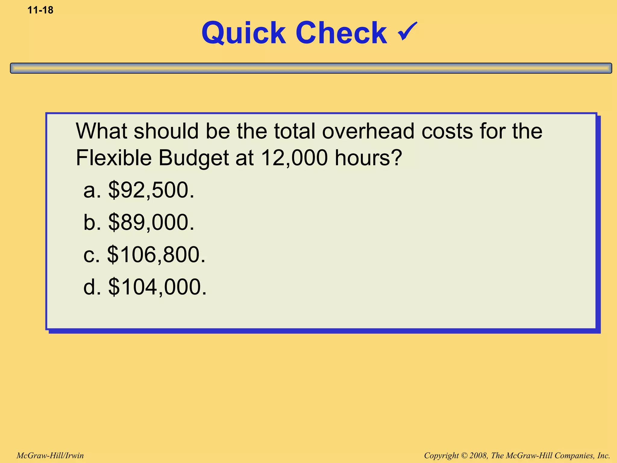 Copyright © 2008, The McGraw-Hill Companies, Inc.McGraw-Hill/Irwin
11-18
Quick Check 
What should be the total overhead costs for the
Flexible Budget at 12,000 hours?
a. $92,500.
b. $89,000.
c. $106,800.
d. $104,000.
What should be the total overhead costs for the
Flexible Budget at 12,000 hours?
a. $92,500.
b. $89,000.
c. $106,800.
d. $104,000.
 