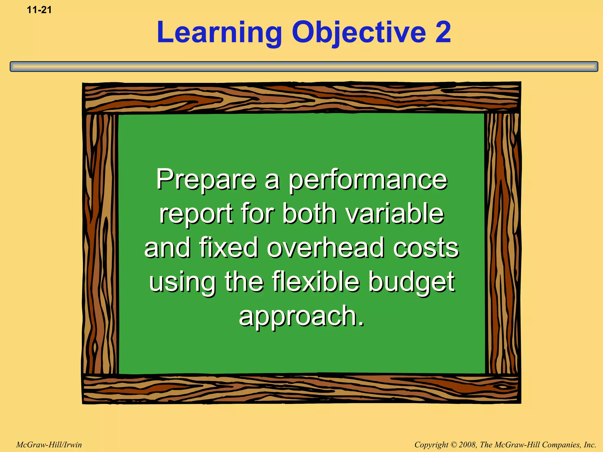Copyright © 2008, The McGraw-Hill Companies, Inc.McGraw-Hill/Irwin
11-21
Learning Objective 2
Prepare a performancePrepare a performance
report for both variablereport for both variable
and fixed overhead costsand fixed overhead costs
using the flexible budgetusing the flexible budget
approach.approach.
 
