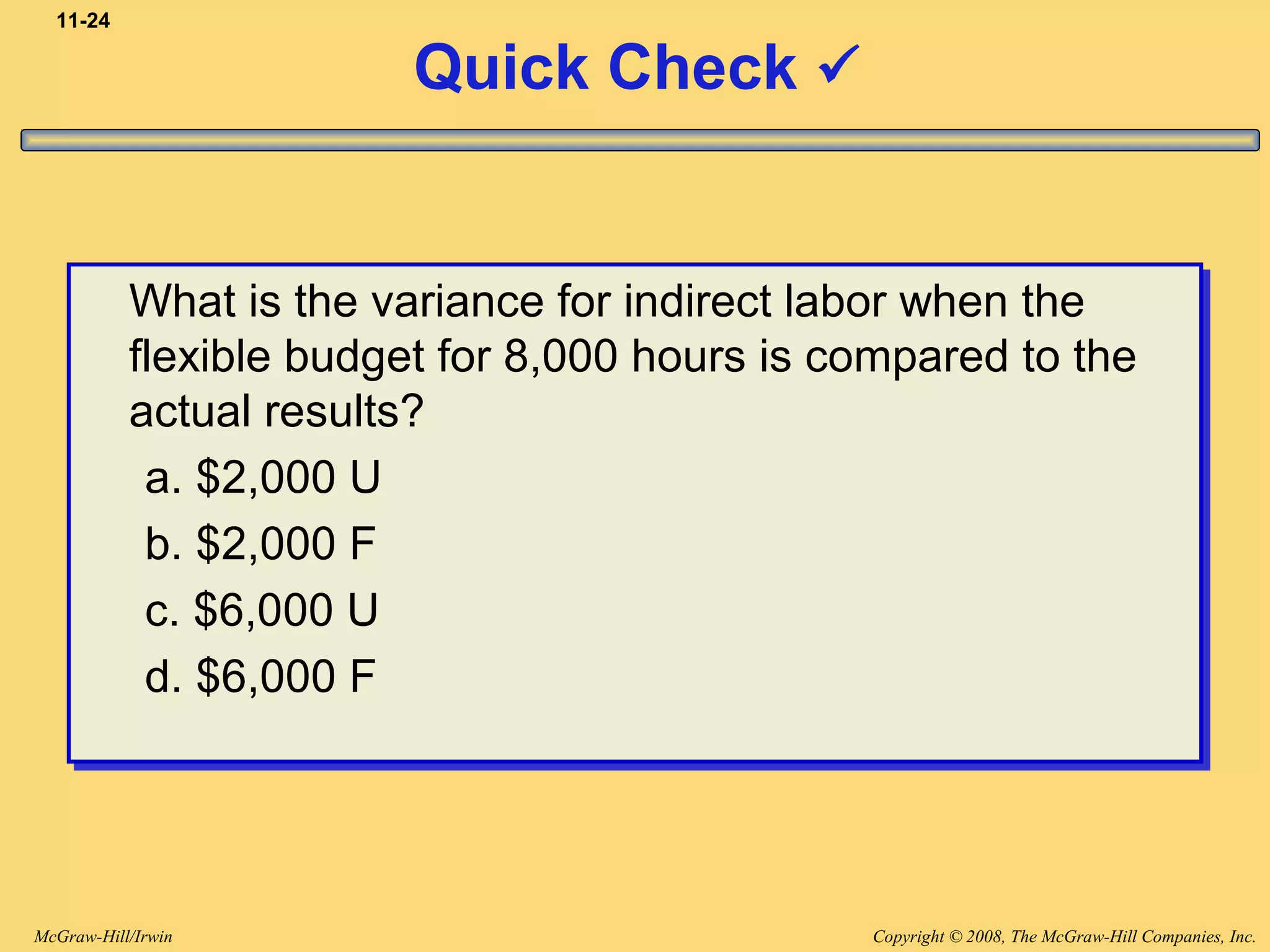 Copyright © 2008, The McGraw-Hill Companies, Inc.McGraw-Hill/Irwin
11-24
Quick Check 
What is the variance for indirect labor when the
flexible budget for 8,000 hours is compared to the
actual results?
a. $2,000 U
b. $2,000 F
c. $6,000 U
d. $6,000 F
What is the variance for indirect labor when the
flexible budget for 8,000 hours is compared to the
actual results?
a. $2,000 U
b. $2,000 F
c. $6,000 U
d. $6,000 F
 