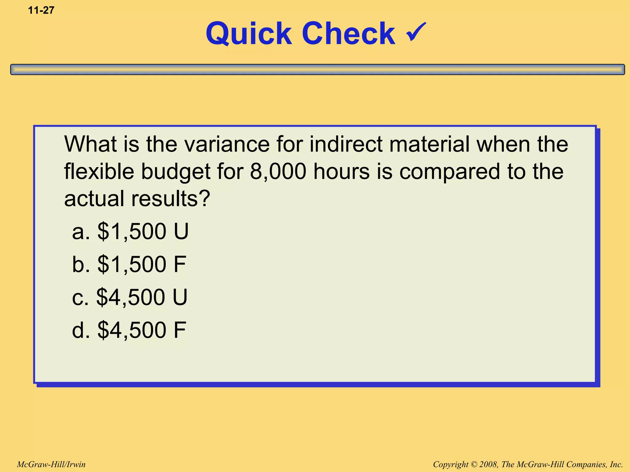 Copyright © 2008, The McGraw-Hill Companies, Inc.McGraw-Hill/Irwin
11-27
Quick Check 
What is the variance for indirect material when the
flexible budget for 8,000 hours is compared to the
actual results?
a. $1,500 U
b. $1,500 F
c. $4,500 U
d. $4,500 F
What is the variance for indirect material when the
flexible budget for 8,000 hours is compared to the
actual results?
a. $1,500 U
b. $1,500 F
c. $4,500 U
d. $4,500 F
 