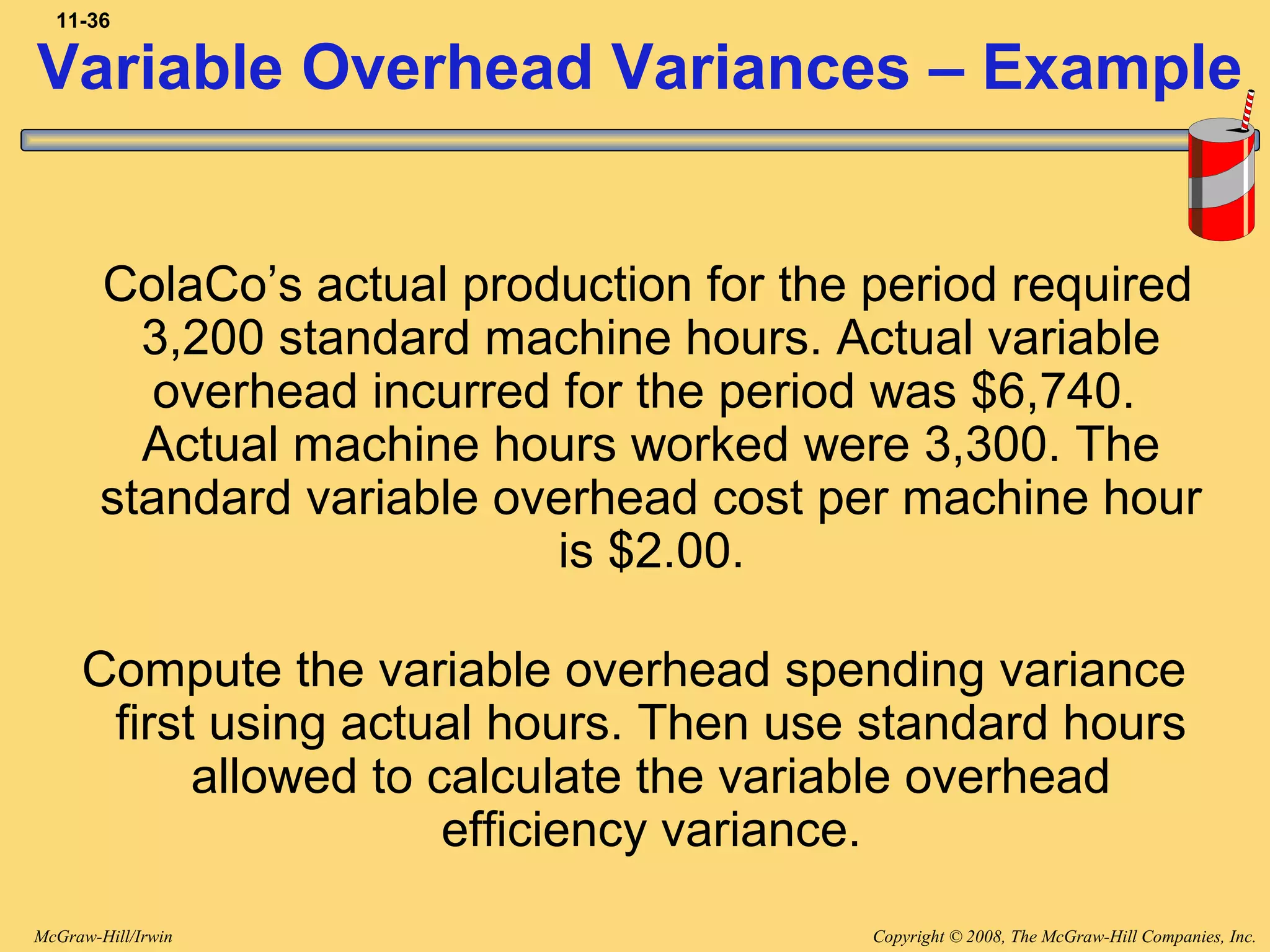 Copyright © 2008, The McGraw-Hill Companies, Inc.McGraw-Hill/Irwin
11-36
ColaCo’s actual production for the period required
3,200 standard machine hours. Actual variable
overhead incurred for the period was $6,740.
Actual machine hours worked were 3,300. The
standard variable overhead cost per machine hour
is $2.00.
Compute the variable overhead spending variance
first using actual hours. Then use standard hours
allowed to calculate the variable overhead
efficiency variance.
Variable Overhead Variances – Example
 