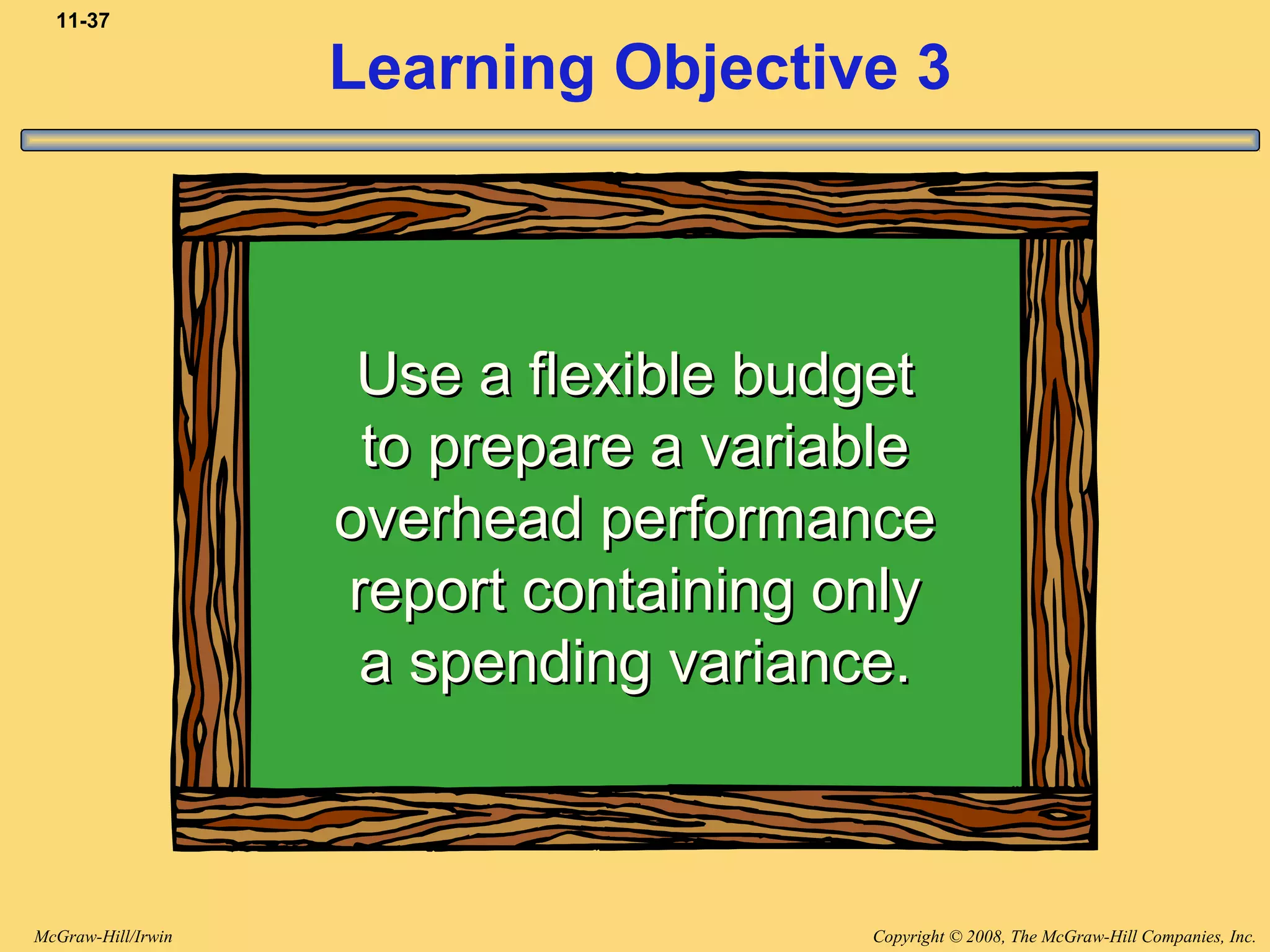 Copyright © 2008, The McGraw-Hill Companies, Inc.McGraw-Hill/Irwin
11-37
Learning Objective 3
Use a flexible budgetUse a flexible budget
to prepare a variableto prepare a variable
overhead performanceoverhead performance
report containing onlyreport containing only
a spending variance.a spending variance.
 
