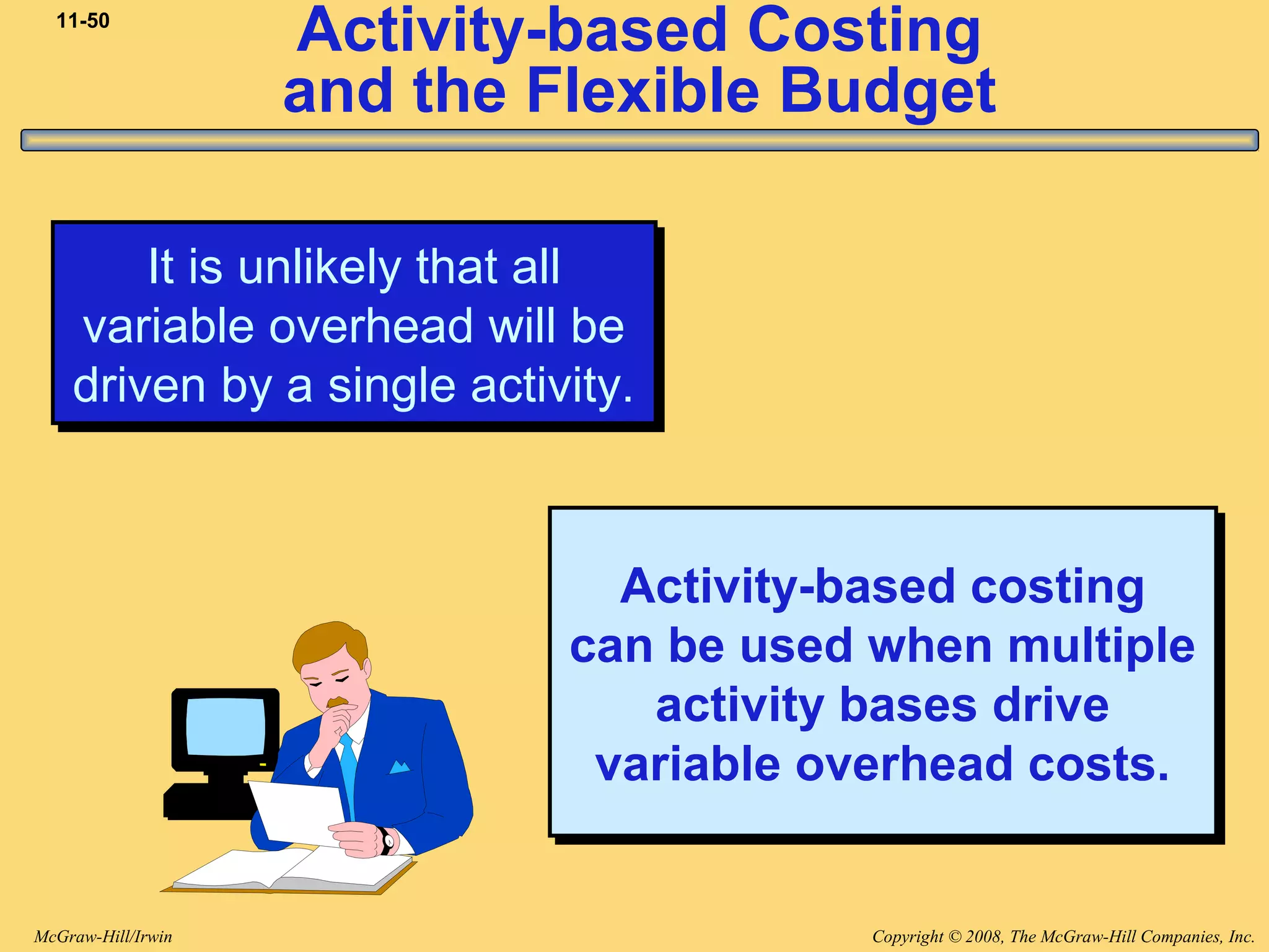 Copyright © 2008, The McGraw-Hill Companies, Inc.McGraw-Hill/Irwin
11-50
Activity-based Costing
and the Flexible Budget
It is unlikely that all
variable overhead will be
driven by a single activity.
It is unlikely that all
variable overhead will be
driven by a single activity.
Activity-based costing
can be used when multiple
activity bases drive
variable overhead costs.
Activity-based costing
can be used when multiple
activity bases drive
variable overhead costs.
 