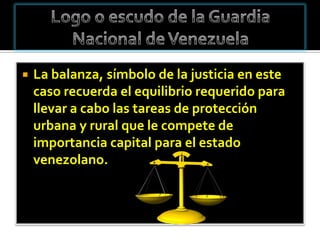    La balanza, símbolo de la justicia en este
    caso recuerda el equilibrio requerido para
    llevar a cabo las tareas de protección
    urbana y rural que le compete de
    importancia capital para el estado
    venezolano.
 