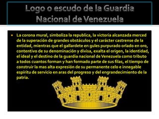    La corona mural, simboliza la republica, la victoria alcanzada merced
    de la superación de grandes obstáculos y el carácter castrense de la
    entidad, mientras que el gallardete en gules purpurado orlado en oro,
    contentivo de su denominación y divisa, exalta el origen, la identidad,
    el ideal y el destino de la guardia nacional de Venezuela como tributo
    a todos cuantos forman y han formado parte de sus filas, el tiempo de
    construir la mas alta expresión de su permanente celo e innegable
    espíritu de servicio en aras del progreso y del engrandecimiento de la
    patria.
 