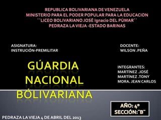 ASIGNATURA:                         DOCENTE:
    INSTRUCIÓN-PREMILITAR               WILSON .PEÑA



                                       INTEGRANTES:
                                       MARTÍNEZ .JOSÉ
                                       MARTÍNEZ .TONY
                                       MORA. JEAN CARLOS




PEDRAZA LA VIEJA 4 DE ABRIL DEL 2013
 