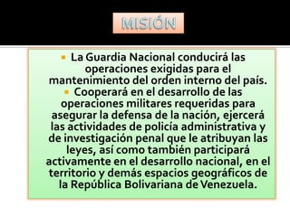    La Guardia Nacional conducirá las
         operaciones exigidas para el
mantenimiento del orden interno del país.
     Cooperará en el desarrollo de las
    operaciones militares requeridas para
 asegurar la defensa de la nación, ejercerá
 las actividades de policía administrativa y
de investigación penal que le atribuyan las
     leyes, así como también participará
activamente en el desarrollo nacional, en el
territorio y demás espacios geográficos de
   la República Bolivariana de Venezuela.
 