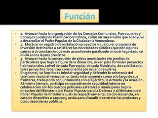    1. Avanzar hacia la organización de los Consejos Comunales, Parroquiales y
    Consejos Locales de Planificación Pública, como un mecanismo que coadyuve
    a desarrollar el Poder Popular de la Ciudadanía Venezolana.
   2. Efectuar un registro de instalación proyectos y cualquier programa de
    inversión destinadas a satisfacer las necesidades públicas que por algunas
    causas o circunstancia que este actualmente paralizada o no se haga dado su
    inicio en los lapsos previstos.
   3. Avanzar hacia la consecución de ejidos municipales y/o predios de
    particulares que bajo la figura de la donación, sirvan para formular proyectos
    habitacionales a nivel de cada Parroquia, de cada Municipio, de cada Estado,
    tales proyectos deben ser consignados por órgano regulares.
   En general, su función es brindar seguridad y defender la soberanía del
    territorio nacional venezolano, tanto internamente como a lo largo de sus
    fronteras, trabajando conjuntamente con el Ejército, la Armada y la Aviación.
    Al mismo tiempo, participa en operativos de seguridad interna en
    colaboración con los cuerpos policiales estatales y municipales bajo la
    dirección del Ministerio del Poder Popular para la Defensa y el Ministerio del
    Poder Popular del Interior y Justicia respectivamente. En consecuencia, en
    caso de disturbios o saqueos, actúa para disuadir y controlar las protestas y
    otros desórdenes públicos.
 