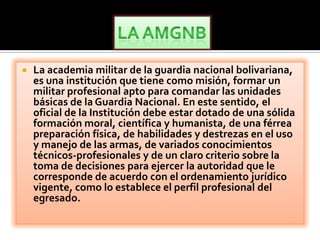    La academia militar de la guardia nacional bolivariana,
    es una institución que tiene como misión, formar un
    militar profesional apto para comandar las unidades
    básicas de la Guardia Nacional. En este sentido, el
    oficial de la Institución debe estar dotado de una sólida
    formación moral, científica y humanista, de una férrea
    preparación física, de habilidades y destrezas en el uso
    y manejo de las armas, de variados conocimientos
    técnicos-profesionales y de un claro criterio sobre la
    toma de decisiones para ejercer la autoridad que le
    corresponde de acuerdo con el ordenamiento jurídico
    vigente, como lo establece el perfil profesional del
    egresado.
 