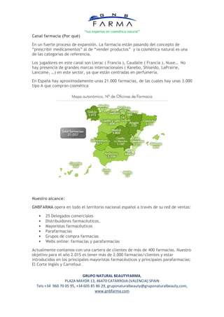 “tus expertos en cosmética natural”
Canal farmacia (Por qué)

En un fuerte proceso de expansión. La farmacia están pasando del concepto de
“prescribir medicamentos” al de “vender productos” y la cosmética natural es una
de las categorías de referencia.

Los jugadores en este canal son Lierac ( Francia ), Caudalie ( Francia ), Nuxe… No
hay presencia de grandes marcas internacionales ( Kanebo, Shiseido, LaPrairie,
Lancome, …) en este sector, ya que están centradas en perfumería.

En España hay aproximadamente unas 21.000 farmacias, de las cuales hay unas 3.000
tipo A que compran cosmética




Nuestro alcance:

GNBFARMA opera en todo el territorio nacional español a través de su red de ventas:

   •   25 Delegados comerciales
   •   Distribuidores farmacéuticos.
   •   Mayoristas farmacéuticos
   •   Parafarmacias
   •   Grupos de compra farmacias
   •   Webs online: farmacias y parafarmacias

Actualmente contamos con una cartera de clientes de más de 400 farmacias. Nuestro
objetivo para el año 2.015 es tener más de 2.000 farmacias/clientes y estar
introducidos en los principales mayoristas farmacéuticos y principales parafarmacias:
El Corte Inglés y Carrefour.

                            GRUPO NATURAL BEAUTYFARMA,
                  PLAZA MAYOR 13, 46470 CATARROJA (VALENCIA) SPAIN
  Tels:+34 960 70 05 95, +34 605 85 86 29, gruponaturalbeauty@gruponaturalbeauty,com,
                                   www.gnbfarma.com
 