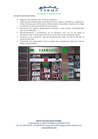 “tus expertos en cosmética natural”
Acciones punto de venta:

   •   Regalo a las auxiliares por venta de producto.
   •   Todo tipo de material para el punto de venta, testers, cartelería, expositores,
       fichas técnicas para la farmacia, folletos para consumidor. Muestras de todas
       la referencias para la clientela de la farmacia.
   •   Formación por nuestro departamento técnico a cada cliente individualizado
       una vez introducido …….
   •   Dermoconsejeras y promotoras en la farmacia una vez se ha dado la
       formación a las mismas para favorecer en sell-out en los puntos de venta.
   •   Incentivo a las auxiliares. Lote de productos por valor de XXX € PVP por la
       venta de XXX uds.
   •   Promoción a la consumidora: Por la compra de xx productos regalo de 1 Kit de
       tallas promocionales.




                            GRUPO NATURAL BEAUTYFARMA,
                  PLAZA MAYOR 13, 46470 CATARROJA (VALENCIA) SPAIN
  Tels:+34 960 70 05 95, +34 605 85 86 29, gruponaturalbeauty@gruponaturalbeauty,com,
                                   www.gnbfarma.com
 