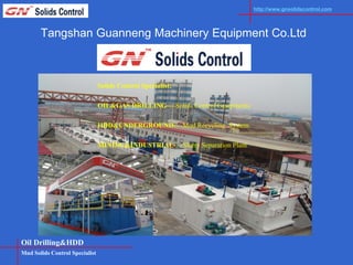 http://www.gnsolidscontrol.com




       Tangshan Guanneng Machinery Equipment Co.Ltd



                                Solids Control Specialist:

                                OIL&GAS DRILLING----Solids Control Equipments

                                HDD&UNDERGROUND----Mud Recycling System

                                MINING&INDUSTRIAL----Slurry Separation Plant




Oil Drilling&HDD
Mud Solids Control Specialist
 