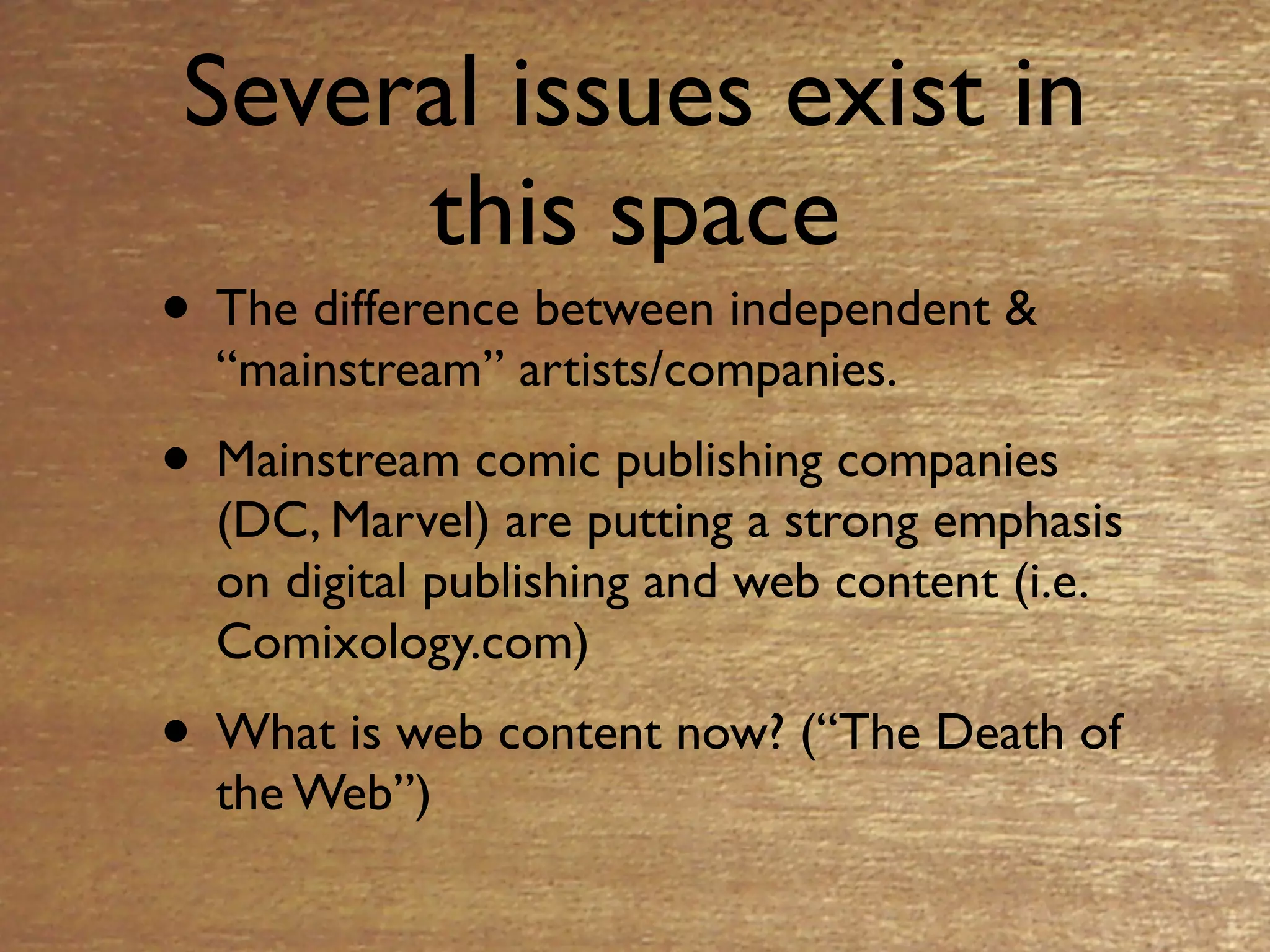 Several issues exist in
     this space
• The difference between independent &
  “mainstream” artists/companies.
• Mainstream comic publishing companies
  (DC, Marvel) are putting a strong emphasis
  on digital publishing and web content (i.e.
  Comixology.com)
• What is web content now? (“The Death of
  the Web”)
 