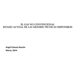 El gas no convencional
estado actual de las mejores técnicas disponibles
Angel Cámara Rascón
Marzo, 2014
 