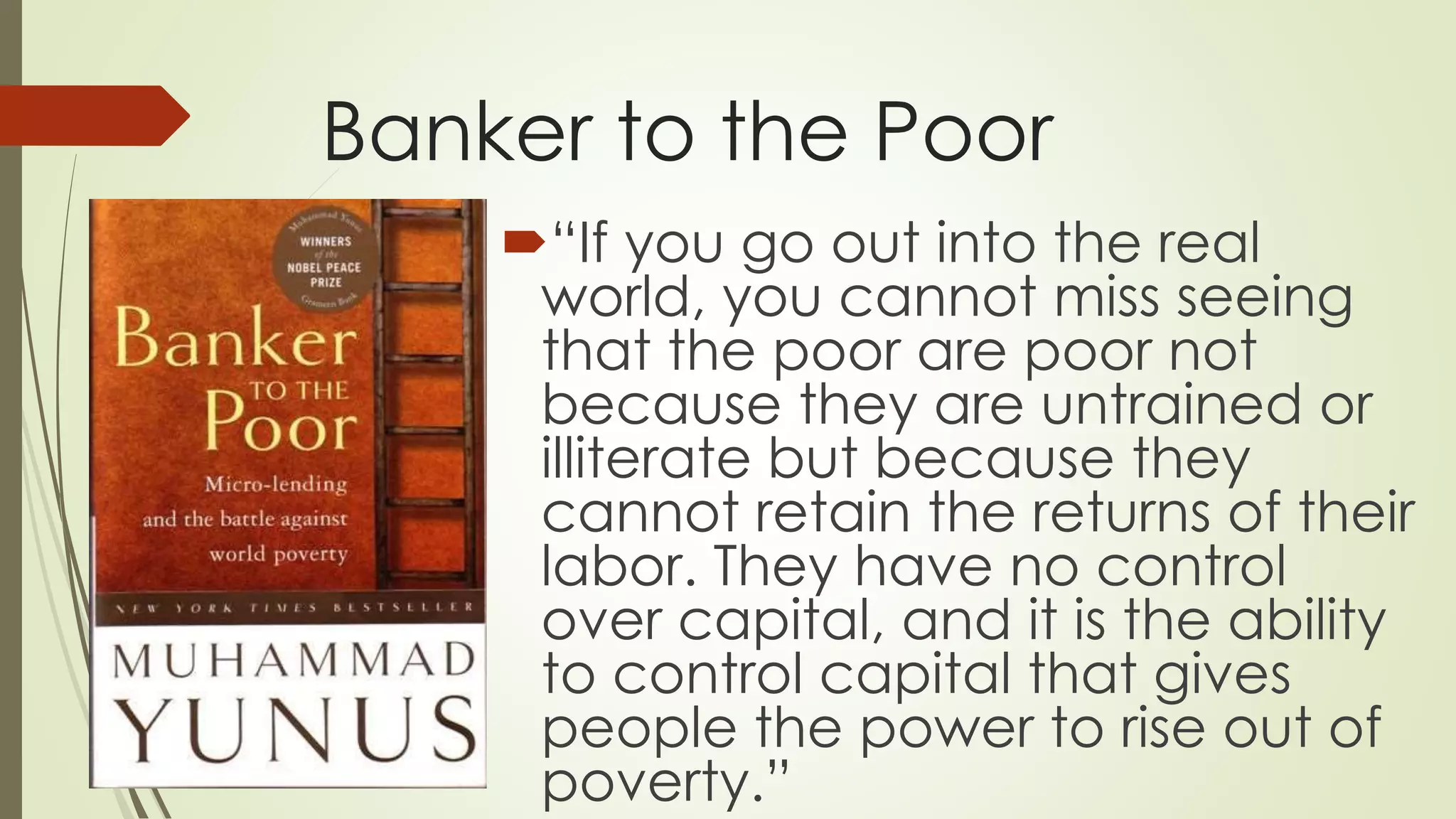 Banker to the Poor
“If you go out into the real
world, you cannot miss seeing
that the poor are poor not
because they are untrained or
illiterate but because they
cannot retain the returns of their
labor. They have no control
over capital, and it is the ability
to control capital that gives
people the power to rise out of
poverty.”
 